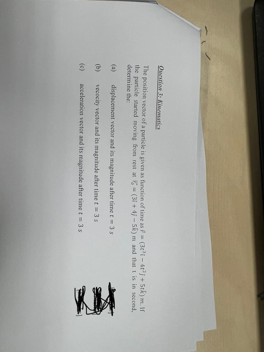 Question 3: Kinematics
The position vector of a particle is given as function of time as r = (3t³î - 4t²ĵ+ 5tk) m. If
the particle started moving from rest at = (3î+ 4ĵ- 5k) m and that t is in second,
determine the:
(a)
(b)
(c)
displacement vector and its magnitude after time t = 3 s
vecocity vector and its magnitude after time t = 3 s
acceleration vector and its magnitude after time t = 3 s
Ret