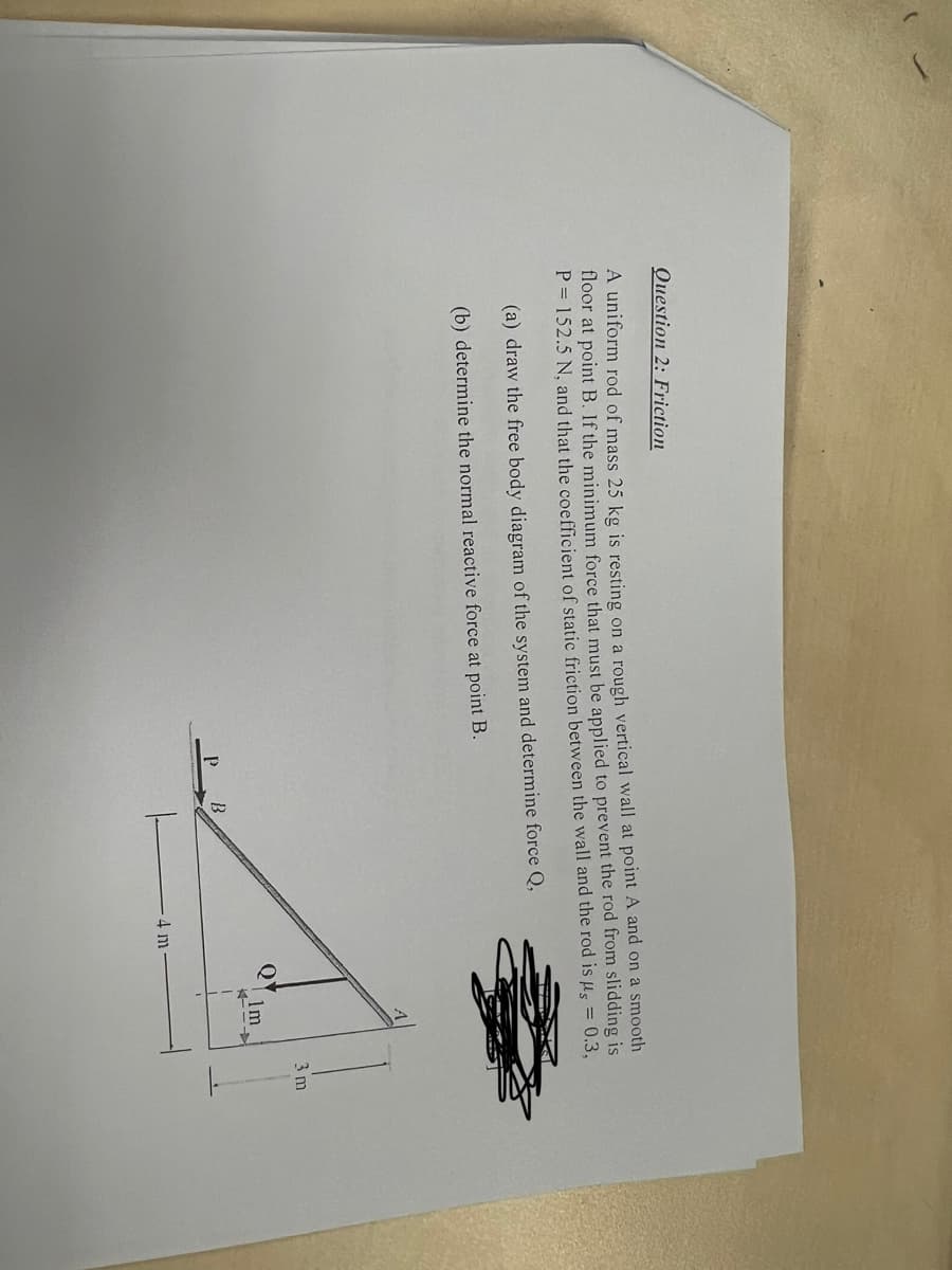 Question 2: Friction
A uniform rod of mass 25 kg is resting on a rough vertical wall at point A and on a smooth
floor at point B. If the minimum force that must be applied to prevent the rod from slidding is
P = 152.5 N, and that the coefficient of static friction between the wall and the rod is us = 0.3,
(a) draw the free body diagram of the system and determine force Q,
(b) determine the normal reactive force at point B.
4 m.
Q
1m
→
3 m
1.