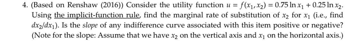 4. (Based on Renshaw (2016)) Consider the utility function u = f(x₁, x₂) = 0.75 ln x₁ +0.25 ln x₂.
Using the implicit-function rule, find the marginal rate of substitution of x₂ for x₁ (i.e., find
dx2/dx₁). Is the slope of any indifference curve associated with this item positive or negative?
(Note for the slope: Assume that we have x₂ on the vertical axis and x₁ on the horizontal axis.)