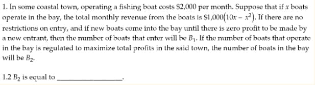 1. In some coastal town, operating a fishing boat costs $2,000 per month. Suppose that if x boats
operate in the bay, the total monthly revenue from the boats is $1,000(10x-x²). If there are no
restrictions on entry, and if new boats come into the bay until there is zero profit to be made by
a new entrant, then the number of boats that enter will be B₁. If the number of boats that operate
in the bay is regulated to maximize total profits in the said town, the number of boats in the bay
will be B₂.
1.2 B₂ is equal to