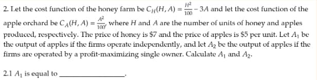 H²
100
2. Let the cost function of the honey farm be CH(H, A) = : -3A and let the cost function of the
apple orchard be CA(H, A) = where H and A are the number of units of honey and apples
produced, respectively. The price of honey is $7 and the price of apples is $5 per unit. Let A₁ be
the output of apples if the firms operate independently, and let A₂ be the output of apples if the
firms are operated by a profit-maximizing single owner. Calculate A₁ and A₂.
2.1 A₁ is equal to