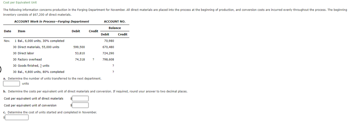 Cost per Equivalent Unit
The following information concerns production in the Forging Department for November. All direct materials are placed into the process at the beginning of production, and conversion costs are incurred evenly throughout the process. The beginning
inventory consists of $67,200 of direct materials.
ACCOUNT Work in Process-Forging Department
Date Item
Nov.
1 Bal., 6,000 units, 30% completed
30 Direct materials, 55,000 units
30 Direct labor
30 Factory overhead
30 Goods finished, ? units
30 Bal., 4,800 units, 80% completed
Debit
599,500
53,810
74,318
Credit
?
ACCOUNT NO.
Balance
Debit
a. Determine the number of units transferred to the next department.
units
70,980
670,480
724,290
798,608
?
?
Credit
b. Determine the costs per equivalent unit of direct materials and conversion. If required, round your answer to two decimal places.
Cost per equivalent unit of direct materials
Cost per equivalent unit of conversion
c. Determine the cost of units started and completed in November.