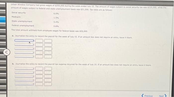 Urban Window Company had gross wages of $250,000 during the week ended July 15. The amount of wages subject to social security tax was $225,000, while the
amount of wages subject to federal and state unemployment taxes was $31,000. Tax rates are as follows:
Social security
6.0%
1.5%
5.4%
0.6%
The total amount withheld from employee wages for federal taxes was $50,000.
a. Journalize the entry to record the payroll for the week of July 15. If an amount box does not require an entry, leave it blank.
Medicare
State unemployment
Federal unemployment
M
b. Journalize the entry to record the payroll tax expense incurred for the week of July 15. If an amount box does not require an entry, leave it blank.
-
Previous
Next