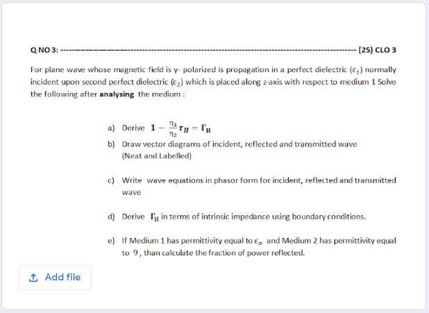 For plane wave whose magnetic field is y- polarized is propagation in a perfect dielectric (e,) normally
incident upon second perfect dielectric (e,) which is placed alorg z- axis with respect to medium 1 Solve
the following after analysing the medium :
a) Derive 1- TH- lu
b) Draw vector diagrams of incident, reflected and transmitted wave
(Neat and Labelled)
c) Write wave equations in phasor form for incident, reflected and transmitted
wave
d) Derive Ty in terms of intrinsic impedance using boundary conditions.
e) If Medium 1 has permittivity equal to , and Medium 2 has permittivity equal
to 9, than calculate the fraction of power reflected.
