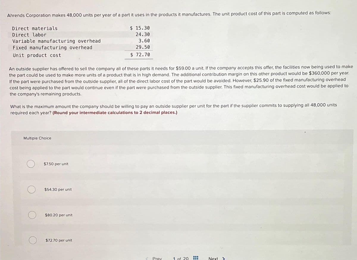 Ahrends Corporation makes 48,000 units per year of a part it uses in the products it manufactures. The unit product cost of this part is computed as follows:
Direct materials
Direct labor
Variable manufacturing overhead
Fixed manufacturing overhead
Unit product cost
An outside supplier has offered to sell the company all of these parts it needs for $59.00 a unit. If the company accepts this offer, the facilities now being used to make
the part could be used to make more units of a product that is in high demand. The additional contribution margin on this other product would be $360,000 per year.
If the part were purchased from the outside supplier, all of the direct labor cost of the part would be avoided. However, $25.90 of the fixed manufacturing overhead
cost being applied to the part would continue even if the part were purchased from the outside supplier. This fixed manufacturing overhead cost would be applied to
the company's remaining products.
What is the maximum amount the company should be willing to pay an outside supplier per unit for the part if the supplier commits to supplying all 48,000 units
required each year? (Round your intermediate calculations to 2 decimal places.)
Multiple Choice
$7.50 per unit
$54.30 per unit
$ 15.30
24.30
3.60
29.50
$ 72.70
$80.20 per unit
$72.70 per unit
Prey
1 of 20
www
Next