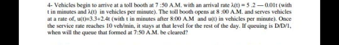 4- Vehicles begin to arrive at a toll booth at 7:50 A.M. with an arrival rate A(t) = 5.2-0.01t (with
t in minutes and A(t) in vehicles per minute). The toll booth opens at 8 :00 A.M. and serves vehicles
at a rate of, u(tt)%=3.3+2.4t (with t in minutes after 8:00 A.M and u(t) in vehicles per minute). Once
the service rate reaches 10 veh/min, it stays at that level for the rest of the day. If queuing is D/D/1,
when will the queue that formed at 7:50 A.M. be cleared?
