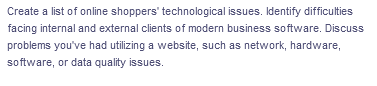 Create a list of online shoppers' technological issues. Identify difficulties
facing internal and external clients of modern business software. Discuss
problems you've had utilizing a website, such as network, hardware,
software, or data quality issues.