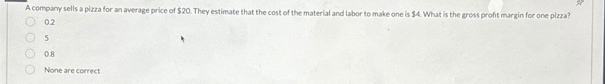 A company sells a pizza for an average price of $20. They estimate that the cost of the material and labor to make one is $4. What is the gross profit margin for one pizza?
0.2
5
0.8
None are correct