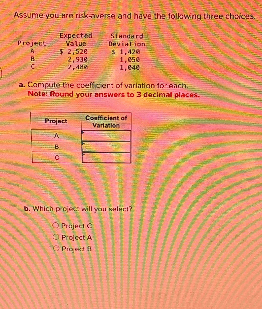 Assume you are risk-averse and have the following three choices.
Standard
Deviation
Project
A
B
C
Expected
Value
$ 2,520
2,930
2,480
$ 1,420
1,050
1,040
a. Compute the coefficient of variation for each.
Note: Round your answers to 3 decimal places.
Project
A
B
C
Coefficient of
Variation
b. Which project will you select?
O Project C
O Project A
O Project B