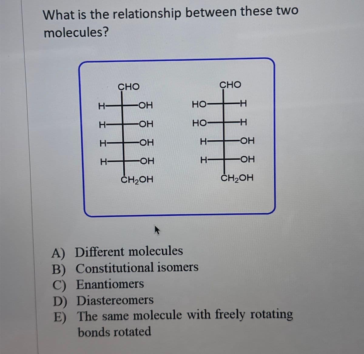 What is the relationship between these two
molecules?
CHO
+
H-
H-
H
H
-OH
-OH
-OH
-OH
CH₂OH
HO-
HO-
H
H-
CHO
-H
-H
-OH
-OH
CH2OH
A) Different molecules
B) Constitutional isomers
C) Enantiomers
D) Diastereomers
E) The same molecule with freely rotating
bonds rotated