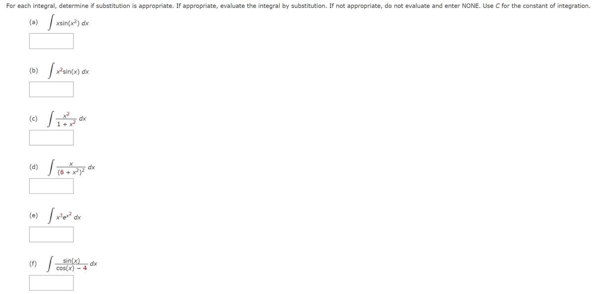 For each integral, determine if substitution is appropriate. If appropriate, evaluate the integral by substitution. If not appropriate, do not evaluate and enter NONE. Use C for the constant of integration.
(a) √xsin(x²) dx
(b) / x²-sin(x) dx
(c)
(d)
x²
1 + x²
(f)
dx
ܐ]
(e) / x²ex²
(6 + x²)²
dx
sin(x)
cos(x) - 4
dx
dx