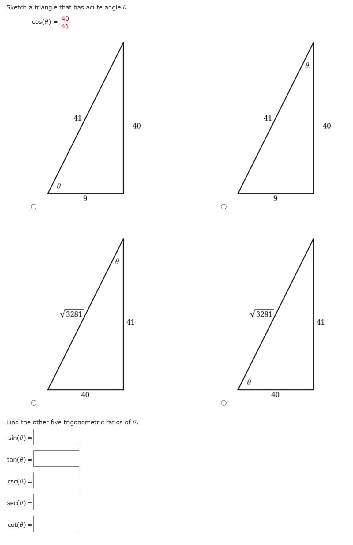 Sketch a triangle that has acute angle 8.
40
cos(8)
41
tan(0) =
csc (8) =
sec(0) =
0
cot(0) =
41
√ 3281
9
40
Find the other five trigonometric ratios of 0.
sin (0) =
0
40
41
O
41
√ 3281
0
9
40
0
40
41