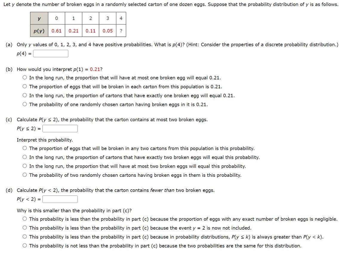 Let y denote the number of broken eggs in a randomly selected carton of one dozen eggs. Suppose that the probability distribution of y is as follows.
23 4
y
p(y)
0
1
0.61 0.21 0.11 0.05 ?
(a) Only y values of 0, 1, 2, 3, and 4 have positive probabilities. What is p(4)? (Hint: Consider the properties of a discrete probability distribution.)
p(4) =
(b) How would you interpret p(1) = 0.21?
O In the long run, the proportion that will have at most one broken egg will equal 0.21.
The proportion of eggs that will be broken in each carton from this population is 0.21.
O In the long run, the proportion of cartons that have exactly one broken egg will equal 0.21.
O The probability of one randomly chosen carton having broken eggs in it is 0.21.
(c) Calculate P(y ≤ 2), the probability that the carton contains at most two broken eggs.
P(y ≤ 2) =
=
Interpret this probability.
O The proportion of eggs that will be broken in any two cartons from this population is this probability.
O In the long run, the proportion of cartons that have exactly two broken eggs will equal this probability.
O In the long run, the proportion that will have at most two broken eggs will equal this probability.
O The probability of two randomly chosen cartons having broken eggs in them is this probability.
(d) Calculate P(y < 2), the probability that the carton contains fewer than two broken eggs.
P(y < 2)
Why is this smaller than the probability in part (c)?
O This probability is less than the probability in part (c) because the proportion of eggs with any exact number of broken eggs is negligible.
O This probability is less than the probability in part (c) because the event y = 2 is now not included.
O This probability is less than the probability in part (c) because in probability distributions, P(y ≤k) is always greater than P(y <
<k).
O This probability is not less than the probability in part (c) because the two probabilities are the same for this distribution.