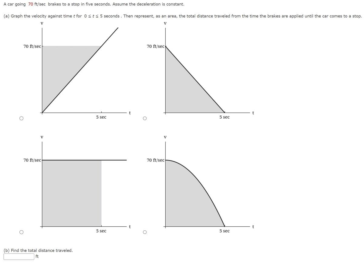 A car going 70 ft/sec brakes to a stop in five seconds. Assume the deceleration is constant.
(a) Graph the velocity against time t for 0 ≤ t ≤ 5 seconds. Then represent, as an area, the total distance traveled from the time the brakes are applied until the car comes to a stop.
V
V
70 ft/sec
V
70 ft/sec
(b) Find the total distance traveled.
ft
5 sec
5 sec
70 ft/sec
V
70 ft/sec
5 sec
5 sec