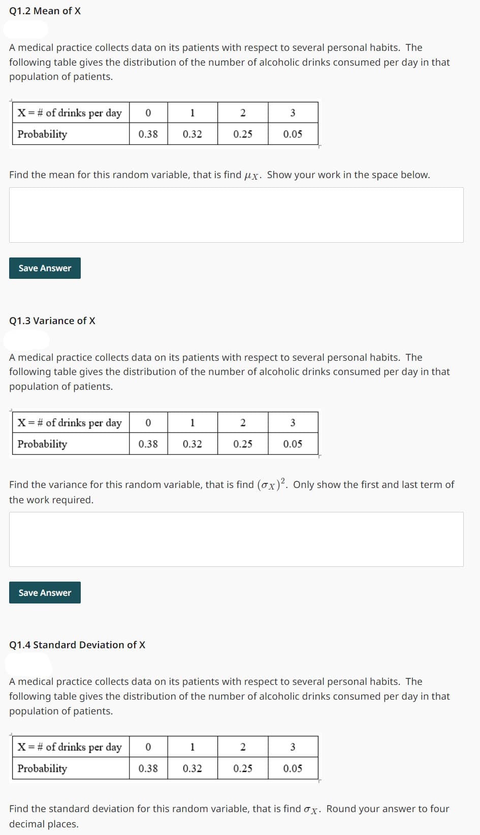 Q1.2 Mean of X
A medical practice collects data on its patients with respect to several personal habits. The
following table gives the distribution of the number of alcoholic drinks consumed per day in that
population of patients.
X = # of drinks per day
Probability
Save Answer
Q1.3 Variance of X
X = # of drinks per day
Probability
0
0.38
Find the mean for this random variable, that is find ux. Show your work in the space below.
Save Answer
A medical practice collects data on its patients with respect to several personal habits. The
following table gives the distribution of the number of alcoholic drinks consumed per day in that
population of patients.
0
0.38
Q1.4 Standard Deviation of X
X = # of drinks per day
Probability
1
0.32
0
0.38
1
0.32
2
0.25
Find the variance for this random variable, that is find (ox)². Only show the first and last term of
the work required.
1
2
0.25
A medical practice collects data on its patients with respect to several personal habits. The
following table gives the distribution of the number of alcoholic drinks consumed per day in that
population of patients.
0.32
3
0.05
2
3
0.05
0.25
3
0.05
Find the standard deviation for this random variable, that is find ox. Round your answer to four
decimal places.