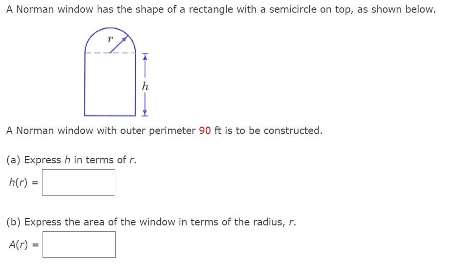 A Norman window has the shape of a rectangle with a semicircle on top, as shown below.
h
A Norman window with outer perimeter 90 ft is to be constructed.
(a) Express h in terms of r.
h(r) =
(b) Express the area of the window in terms of the radius, r.
A(r) =