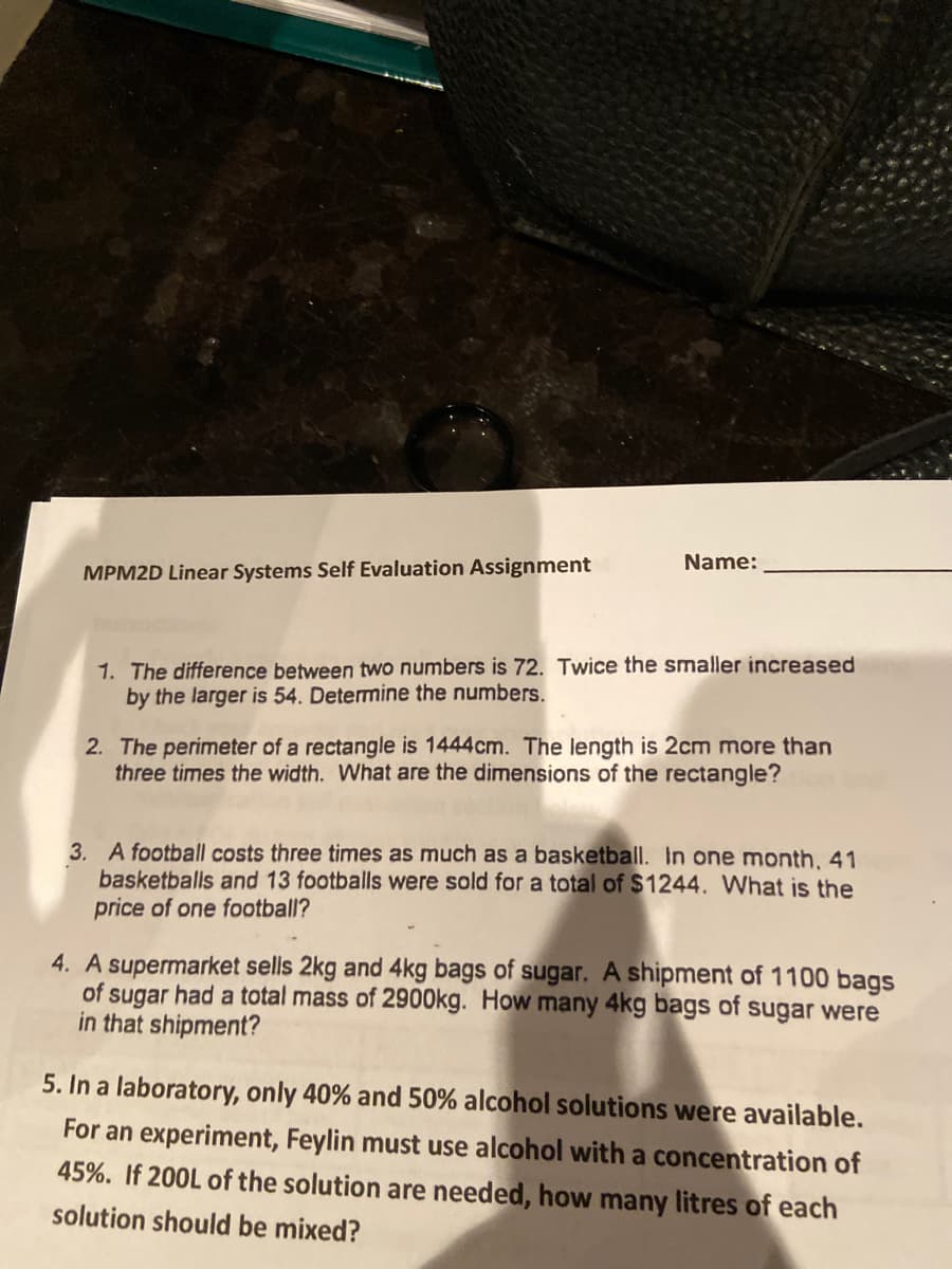 Name:
MPM2D Linear Systems Self Evaluation Assignment
1. The difference between two numbers is 72. Twice the smaller increased
by the larger is 54. Determine the numbers.
2. The perimeter of a rectangle is 1444cm. The length is 2cm more than
three times the width. What are the dimensions of the rectangle?
3. A football costs three times as much as a basketball. In one month. 41
basketballs and 13 footballs were sold for a total of $1244. What is the
price of one football?
4. A supermarket sells 2kg and 4kg bags of sugar. A shipment of 1100 bags
of sugar had a total mass of 2900kg. How many 4kg bags of sugar were
in that shipment?
5. In a laboratory, only 40% and 50% alcohol solutions were available.
For an experiment, Feylin must use alcohol with a concentration of
45%. If 200L of the solution are needed, how many litres of each
solution should be mixed?
