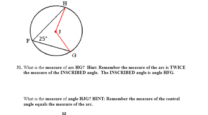 ### Geometry Problems on Circles

#### Problem 31
**Diagram Description**:
- There is a circle with points \( H \), \( F \), \( J \), and \( G \).
- \( H \), \( F \), and \( G \) are points on the circumference, while \( J \) is the center of the circle.
- The inscribed angle \( \angle HFG \) measures \( 25^\circ \).

**Problem Statement:**
What is the measure of arc \( HG \)? 

**Hint**: Remember the measure of the arc is TWICE the measure of the INSCRIBED angle. The INSCRIBED angle is \( \angle HFG \).

**Solution**:
The measure of arc \( HG \) is twice the measure of the inscribed angle \( \angle HFG \). 
Thus, the measure of arc \( HG \) is \( 2 \times 25^\circ = 50^\circ \).

---

#### Problem 32
**Problem Statement:**
What is the measure of angle \( HJG \)?

**Hint**: Remember the measure of the central angle equals the measure of the arc.

**Solution**:
The measure of the central angle \( \angle HJG \) is equal to the measure of the arc \( HG \). Since the arc \( HG \) measures \( 50^\circ \), \( \angle HJG \) also measures \( 50^\circ \).

Diagram explanation for clarification:
- The circle portrays an inscribed angle \( \angle HFG \) intersecting arc \( HG \) with \( \angle HFG \) given as \( 25^\circ \).
- Central angle \( \angle HJG \) subtends the same arc \( HG \). 

From the information and hints provided, the following conclusions can be made:
- Inscribed angle \( \angle HFG \): \( 25^\circ \).
- Corresponding arc \( HG \): \( 50^\circ \) (since it's twice the inscribed angle).
- Central angle \( \angle HJG \): \( 50^\circ \) (equal to the measure of arc \( HG \)).