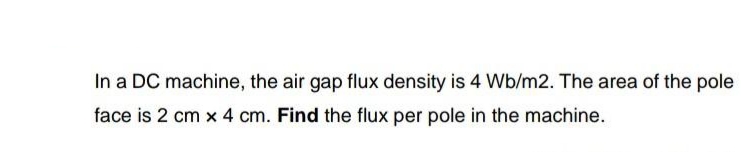 In a DC machine, the air gap flux density is 4 Wb/m2. The area of the pole
face is 2 cm x 4 cm. Find the flux per pole in the machine.
