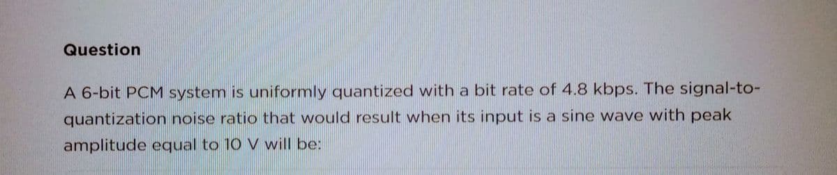 Question
A 6-bit PCM system is uniformly quantized with a bit rate of 4.8 kbps. The signal-to-
quantization noise ratio that would result when its input is a sine wave with peak
amplitude equal to 10 V will be: