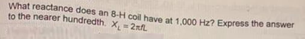 What reactance does an 8-H coil have at 1,000 Hz? Express the answer
to the nearer hundredth. X₁ = 2nfL