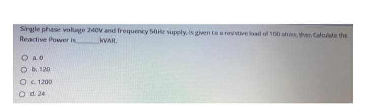 Single phase voltage 240V and frequency 50Hz supply, is given to a resistive load of 100 ohms, then Calculate the
KVAR.
Reactive Power is
O a.0
Ob. 120
O c. 1200
O d. 24