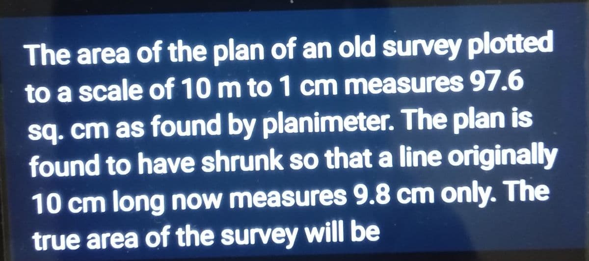 The area of the plan of an old survey plotted
to a scale of 10 m to 1 cm measures 97.6
sq. cm as found by planimeter. The plan is
found to have shrunk so that a line originally
10 cm long now measures 9.8 cm only. The
true area of the survey will be