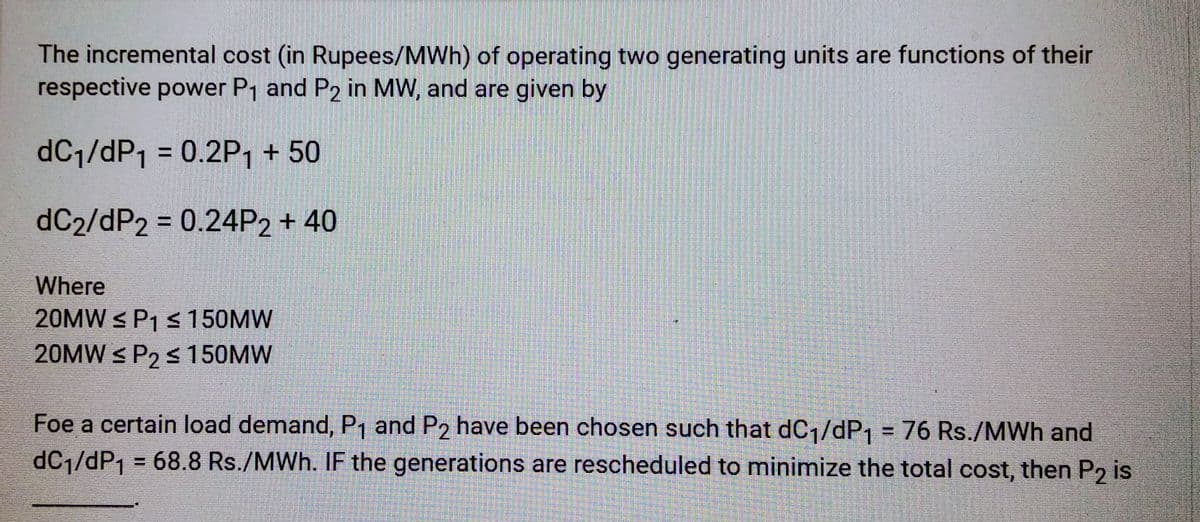 The incremental cost (in Rupees/MWh) of operating two generating units are functions of their
respective power P₁ and P2 in MW, and are given by
dC₁/dP₁ = 0.2P₁ + 50
dC2/dP2 = 0.24P2 + 40
Where
20MW ≤ P₁ ≤ 150MW
20MW ≤ P₂ ≤ 150MW
S
Foe a certain load demand, P₁ and P2 have been chosen such that dC₁/dP₁ = 76 Rs./MWh and
dC₁/dP₁ = 68.8 Rs./MWh. IF the generations are rescheduled to minimize the total cost, then P2 is