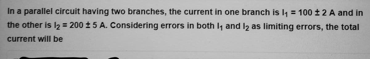 In a parallel circuit having two branches, the current in one branch is l₁ = 100 ± 2 A and in
the other is 12 = 200 ± 5 A. Considering errors in both 1₁ and 12 as limiting errors, the total
current will be