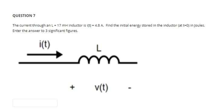 QUESTION 7
The current through an L = 17 mH inductor is i(t) = 4.8 A. Find the initial energy stored in the inductor (at t=0) in Joules.
Enter the answer to 3 significant figures.
i(t)
mm
v(t)