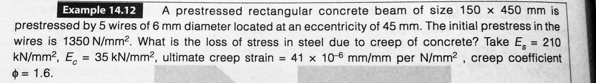 Example 14.12 A prestressed rectangular concrete beam of size 150 x 450 mm is
prestressed by 5 wires of 6 mm diameter located at an eccentricity of 45 mm. The initial prestress in the
wires is 1350 N/mm2. What is the loss of stress in steel due to creep of concrete? Take E = 210
kN/mm², Ec = 35 kN/mm², ultimate creep strain = 41 x 10-6 mm/mm per N/mm², creep coefficient
$
= 1.6.