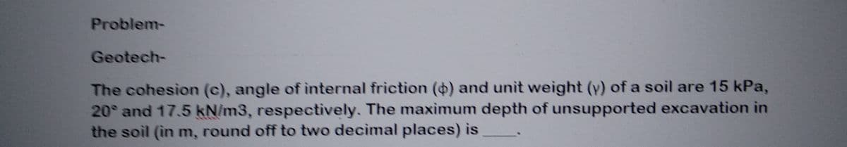 Problem-
Geotech-
The cohesion (c), angle of internal friction () and unit weight (y) of a soil are 15 kPa,
20° and 17.5 kN/m3, respectively. The maximum depth of unsupported excavation in
the soil (in m, round off to two decimal places) is