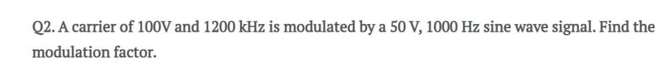 Q2. A carrier of 100V and 1200 kHz is modulated by a 50 V, 1000 Hz sine wave signal. Find the
modulation factor.