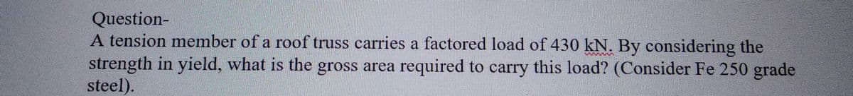 Question-
A tension member of a roof truss carries a factored load of 430 kN. By considering the
strength in yield, what is the gross area required to carry this load? (Consider Fe 250 grade
steel).