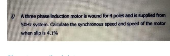 A three phase induction motor is wound for 4 poles and is supplied from
50Hz system. Calculate the synchronous speed and speed of the motor
when slip is 4.1%