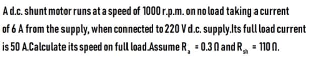 Ad.c. shunt motor runs at a speed of 1000 r.p.m. on no load taking a current
of 6 A from the supply, when connected to 220 V d.c. supply.lts full load current
is 50 A.Calculate its speed on full load.Assume R, = 0.3 N and R = 110 N.
sh
