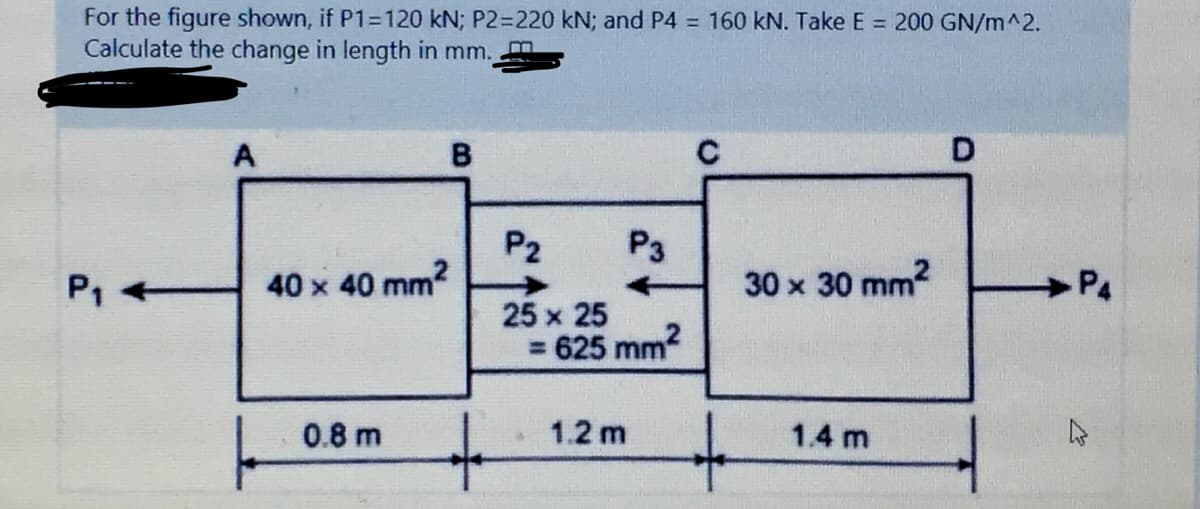 For the figure shown, if P1=120 kN; P2=220 kN; and P4 = 160 kN. Take E = 200 GN/m^2.
Calculate the change in length in mm.
A
B.
P2
40 x 40 mm?
P3
P1
30 x 30 mm?
P4
25 x 25
= 625 mm?
キ
0.8 m
1.2 m
1.4 m
