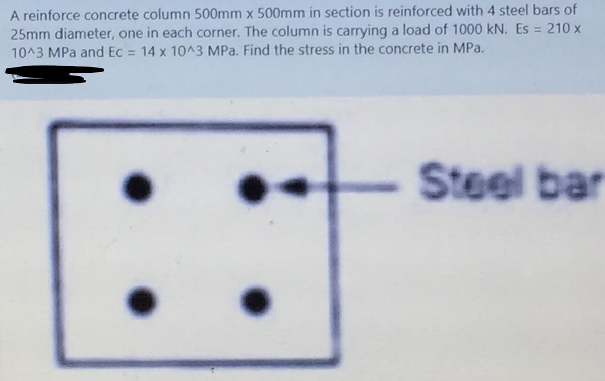 A reinforce concrete column 500mm x 500mm in section is reinforced with 4 steel bars of
25mm diameter, one in each corner. The column is carrying a load of 1000 kN. Es = 210 x
10^3 MPa and Ec = 14 x 10^3 MPa. Find the stress in the concrete in MPa.
%3D
Steel bar
