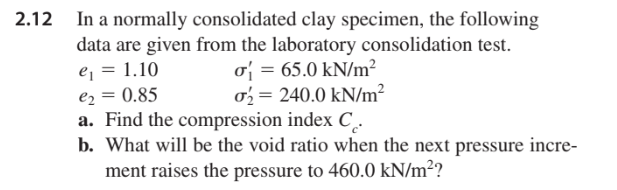 In a normally consolidated clay specimen, the following
data are given from the laboratory consolidation test.
e₁ = 1.10
σ= 65.0 kN/m²
€₂ = 0.85
o₂ = 240.0 kN/m²
a. Find the compression index C.
b. What will be the void ratio when the next pressure incre-
ment raises the pressure to 460.0 kN/m²?