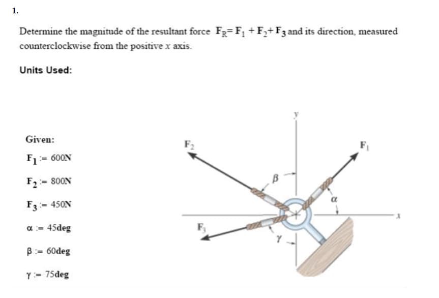 1.
Determine the magnitude of the resultant force FR=F₁ +F₂+ F3 and its direction, measured
counterclockwise from the positive x axis.
Units Used:
Given:
F1600N
F2=800N
F3 - 450N
α = 45deg
B=60deg
Y = 75deg
α
