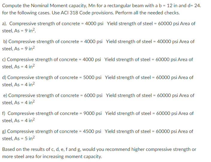 Compute the Nominal Moment capacity, Mn for a rectangular beam with a b = 12 in and d= 24.
for the following cases. Use ACI 318 Code provisions. Perform all the needed checks.
a). Compressive strength of concrete = 4000 psi Yield strength of steel = 60000 psi Area of
steel, As = 9 in².
b) Compressive strength of concrete = 4000 psi Yield strength of steel = 40000 psi Area of
steel, As = 9 in²
c) Compressive strength of concrete = 4000 psi Yield strength of steel = 60000 psi Area of
steel, As = 4 in²
d) Compressive strength of concrete = 5000 psi Yield strength of steel = 60000 psi Area of
steel, As = 4 in²
e) Compressive strength of concrete = 6000 psi Yield strength of steel = 60000 psi Area of
steel, As = 4 in²
f) Compressive strength of concrete = 9000 psi Yield strength of steel = 60000 psi Area of
steel, As = 4 in²
g) Compressive strength of concrete = 4500 psi Yield strength of steel = 60000 psi Area of
steel, As = 5 in²
Based on the results of c, d, e, f and g, would you recommend higher compressive strength or
more steel area for increasing moment capacity.