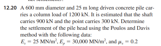 12.20 A 600 mm diameter and 25 m long driven concrete pile car-
ries a column load of 1200 kN. It is estimated that the shaft
carries 900 kN and the point carries 300 kN. Determine
the settlement of the pile head using the Poulos and Davis
method with the following data:
E = 25 MN/m², Ep = 30,000 MN/m², and μ = 0.2