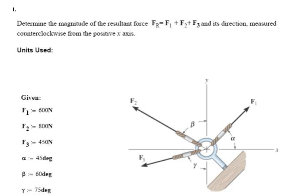 1.
Determine the magnitude of the resultant force FR= F₁ + F₂+ F3 and its direction, measured
counterclockwise from the positive x axis.
Units Used:
Given:
=600N
F1=
:= 800N
F₂ =
:= 450N
F3=
α = 45deg
B = 60deg
Y = 75deg
F2