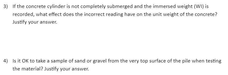 3) If the concrete cylinder is not completely submerged and the immersed weight (WI) is
recorded, what effect does the incorrect reading have on the unit weight of the concrete?
Justify your answer.
4) Is it OK to take a sample of sand or gravel from the very top surface of the pile when testing
the material? Justify your answer.