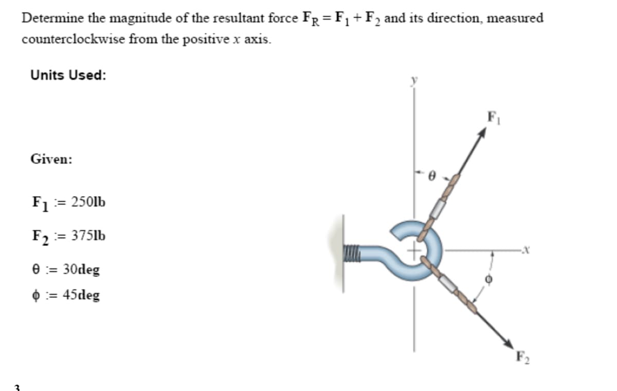 Determine the magnitude of the resultant force FR = F₁ + F2 and its direction, measured
counterclockwise from the positive x axis.
Units Used:
Given:
F1 = 250lb
F2 = 375lb
0 := 30deg
:= 45deg
FI