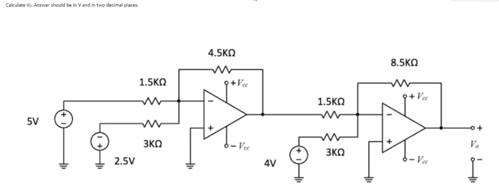 Calculate Vo. Answer should be in V and in two decimal places.
4.5KO
8.5KO
1.5KO
9+Vcc
9+ Vce
1.5KO
5V
3KO
6 – Vcc
Vo
3KQ
2.5V
4V
Vee
