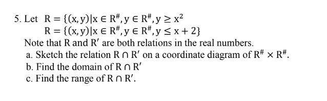 5. Let R= {(x, y)|x € R#, y € R#,y > x?
R = {(x, y)|x € R#,y € R#,y<x+ 2}
Note that R and R' are both relations in the real numbers.
a. Sketch the relation Rn R' on a coordinate diagram of R# × R#.
b. Find the domain of Rn R'
c. Find the range of R n R'.
