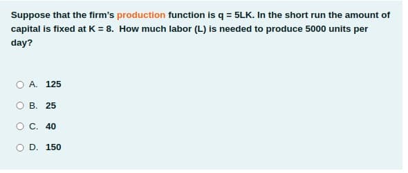 Suppose that the firm's production function is q = 5LK. In the short run the amount of
capital is fixed at K = 8. How much labor (L) is needed to produce 5000 units per
day?
O A. 125
В. 25
O C. 40
O D. 150
