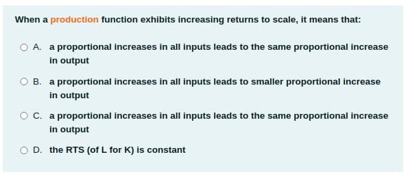 When a production function exhibits increasing returns to scale, it means that:
O A. a proportional increases in all inputs leads to the same proportional increase
in output
OB.
a proportional increases in all inputs leads to smaller proportional increase
in output
Oc. a proportional increases in all inputs leads to the same proportional increase
in output
O D. the RTS (of L for K) is constant
