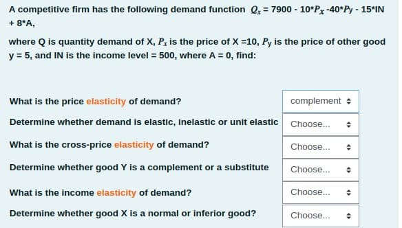 A competitive firm has the following demand function Q, = 7900 - 10*P, -40*Py - 15*IN
+ 8*A,
where Q is quantity demand of X, P, is the price of X =10, Py is the price of other good
y = 5, and IN is the income level = 500, where A = 0, find:
What is the price elasticity of demand?
complement +
Determine whether demand is elastic, inelastic or unit elastic Choose...
What is the cross-price elasticity of demand?
Choose...
Determine whether good Y is a complement or a substitute
Choose...
What is the income elasticity of demand?
Choose...
Determine whether good X is a normal or inferior good?
Choose...
